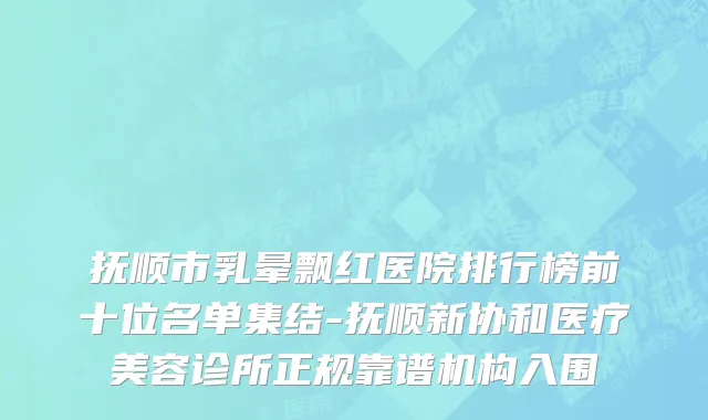 抚顺市乳晕飘红医院排行榜前十位名单集结-抚顺新协和医疗美容诊所正规靠谱机构入围