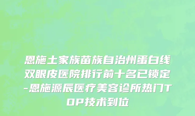 恩施土家族苗族自治州蛋白线双眼皮医院排行前十名已锁定-恩施源辰医疗美容诊所热门TOP技术到位