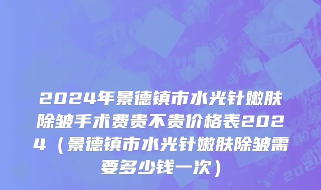 2024年景德镇市水光针嫩肤除皱手术费贵不贵价格表2024（景德镇市水光针嫩肤除皱需要多少钱一次）