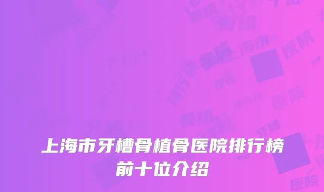 上海市牙槽骨植骨医院排行榜前十位介绍