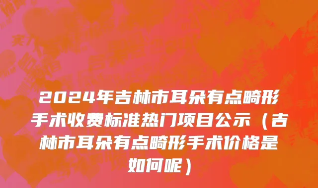 2024年吉林市耳朵有点畸形手术收费标准热门项目公示（吉林市耳朵有点畸形手术价格是如何呢）
