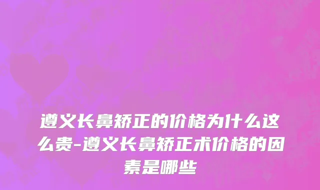 遵义长鼻矫正的价格为什么这么贵-遵义长鼻矫正术价格的因素是哪些
