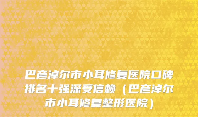 巴彦淖尔市小耳修复医院口碑排名十强深受信赖（巴彦淖尔市小耳修复整形医院）