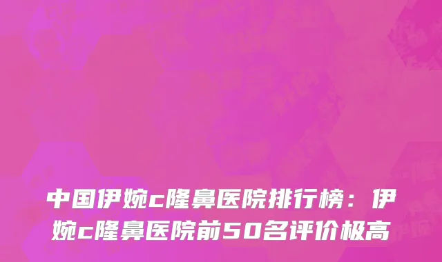 中国伊婉c隆鼻医院排行榜：伊婉c隆鼻医院前50名评价极高