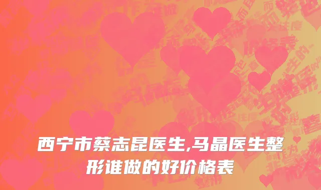 西宁市蔡志昆医生,马晶医生整形谁做的好价格表