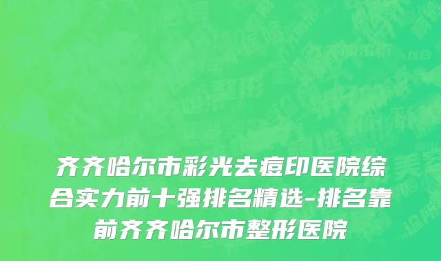 齐齐哈尔市彩光去痘印医院综合实力前十强排名精选-排名靠前齐齐哈尔市整形医院