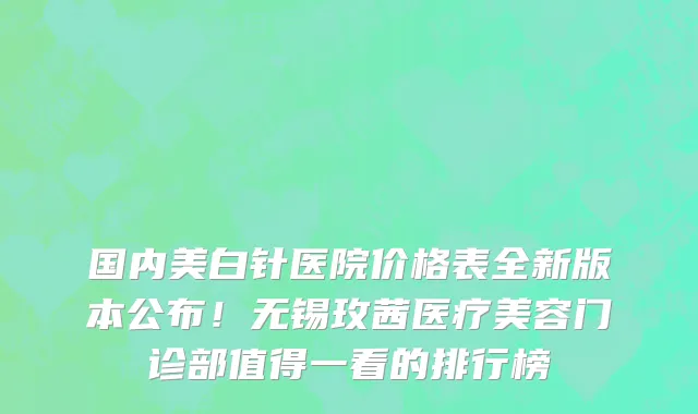 国内美白针医院价格表全新版本公布!无锡玫茜医疗美容门诊部值得一看的排行榜