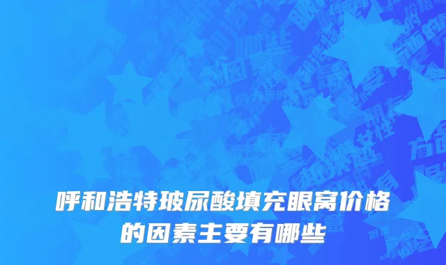 呼和浩特玻尿酸填充眼窝价格的因素主要有哪些