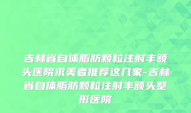 吉林省自体脂肪颗粒注射丰额头医院求美者推荐这几家-吉林省自体脂肪颗粒注射丰额头整形医院