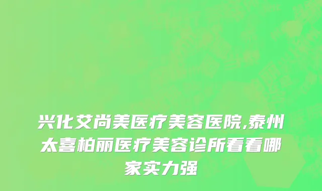 兴化艾尚美医疗美容医院,泰州太喜柏丽医疗美容诊所看看哪家实力强