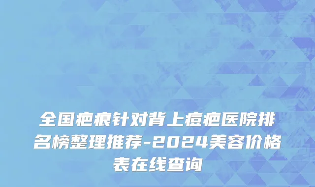 全国疤痕针对背上痘疤医院排名榜整理推荐-2024美容价格表在线查询