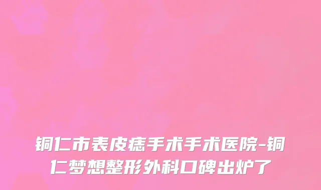 铜仁市表皮痣手术手术医院-铜仁梦想整形外科口碑出炉了