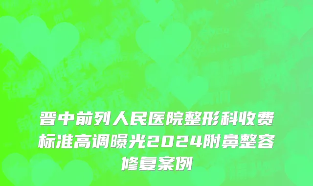 晋中前列人民医院整形科收费标准高调曝光2024附鼻整容修复案例