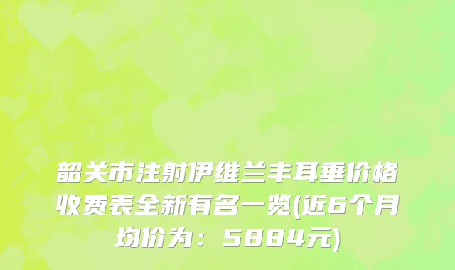 韶关市注射伊维兰丰耳垂价格收费表全新有名一览(近6个月均价为：5884元)