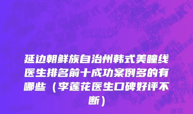 延边朝鲜族自治州韩式美瞳线医生排名前十成功案例多的有哪些（李莲花医生口碑好评不断）