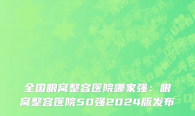 全国眼窝整容医院哪家强：眼窝整容医院50强2024版发布