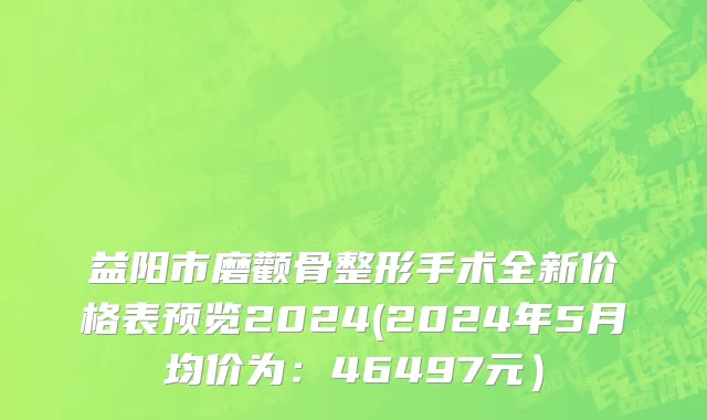 益阳市磨颧骨整形手术全新价格表预览2024(2024年5月均价为：46497元）