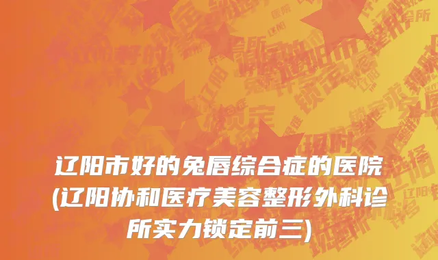 辽阳市好的兔唇综合症的医院(辽阳协和医疗美容整形外科诊所实力锁定前三)