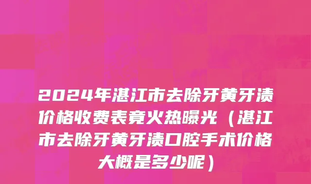 2024年湛江市去除牙黄牙渍价格收费表竟火热曝光（湛江市去除牙黄牙渍口腔手术价格大概是多少呢）