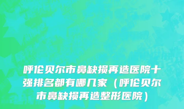 呼伦贝尔市鼻缺损再造医院十强排名都有哪几家（呼伦贝尔市鼻缺损再造整形医院）