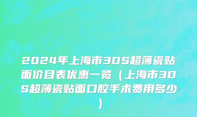 2024年上海市3DS超薄瓷贴面价目表优惠一览（上海市3DS超薄瓷贴面口腔手术费用多少）