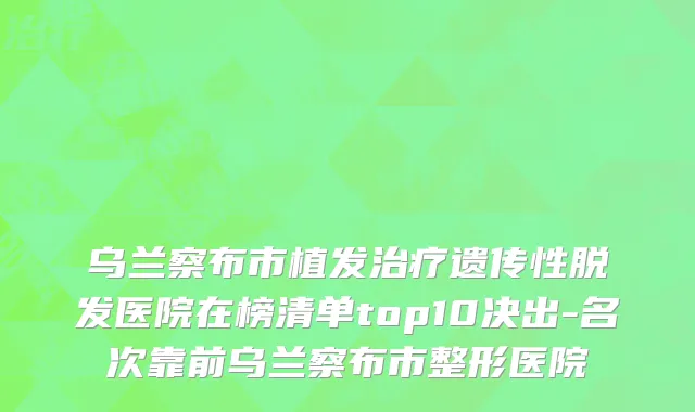 乌兰察布市植发治疗遗传性脱发医院在榜清单top10决出-名次靠前乌兰察布市整形医院