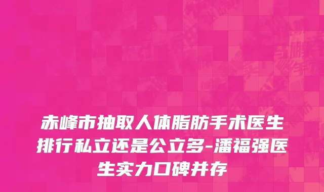 赤峰市抽取人体脂肪手术医生排行私立还是公立多-潘福强医生实力口碑并存