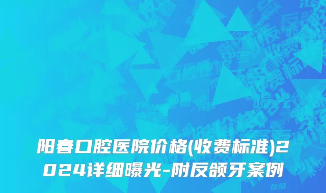 阳春口腔医院价格(收费标准)2024详细曝光-附反颌牙案例