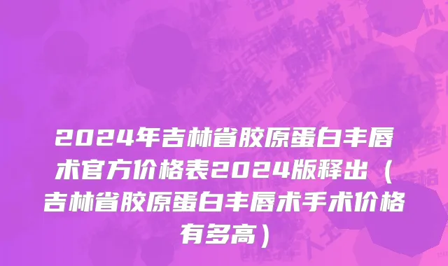 2024年吉林省胶原蛋白丰唇术官方价格表2024版释出（吉林省胶原蛋白丰唇术手术价格有多高）
