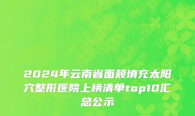 2024年云南省面颊填充太阳穴整形医院上榜清单top10汇总公示