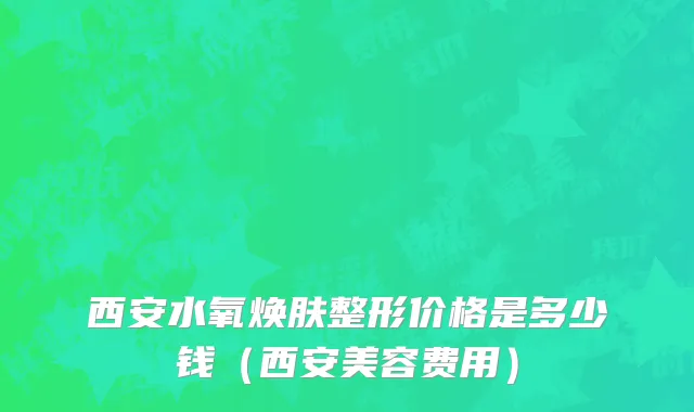 西安水氧焕肤整形价格是多少钱（西安美容费用）