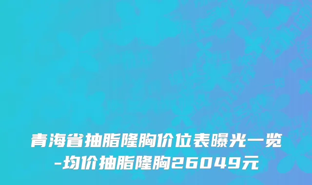 青海省抽脂隆胸价位表曝光一览-均价抽脂隆胸26049元