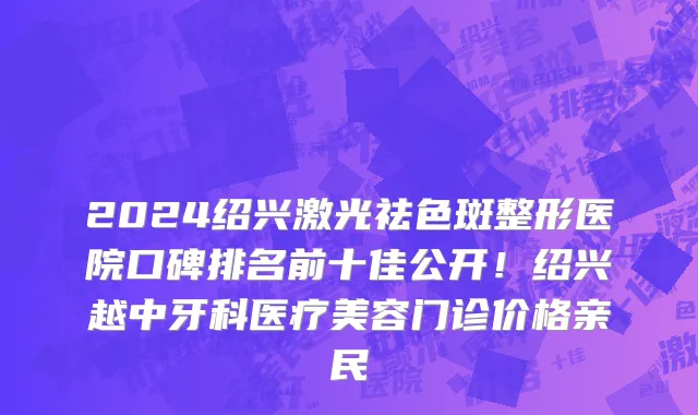 2024绍兴激光祛色斑整形医院口碑排名前十佳公开!绍兴越中牙科医疗美容门诊价格亲民