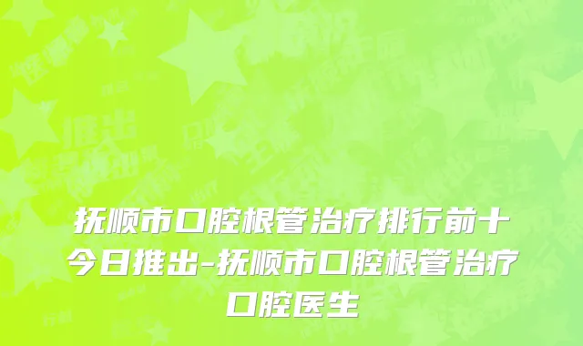 抚顺市口腔根管治疗排行前十今日推出-抚顺市口腔根管治疗口腔医生