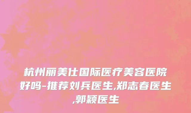 杭州丽美仕国际医疗美容医院好吗-推荐刘兵医生,郑志春医生,郭颖医生