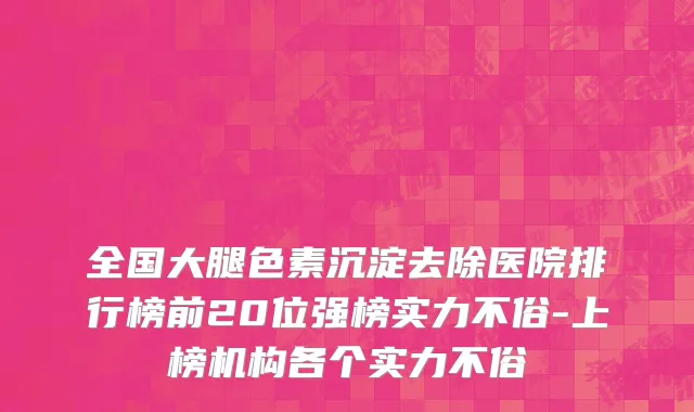 全国大腿色素沉淀去除医院排行榜前20位强榜实力不俗-上榜机构各个实力不俗