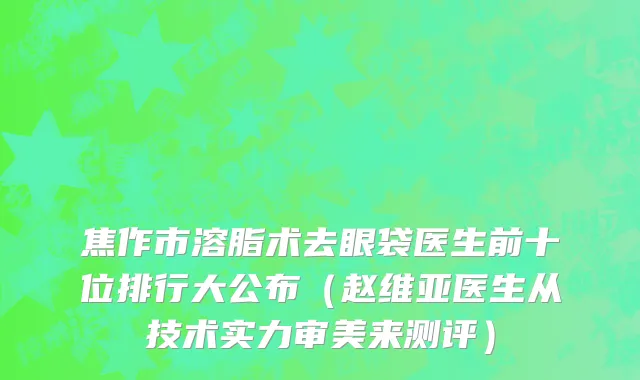 焦作市溶脂术去眼袋医生前十位排行大公布（赵维亚医生从技术实力审美来测评）