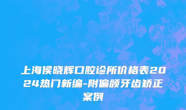 上海侯晓辉口腔诊所价格表2024热门新编-附偏颌牙齿矫正案例