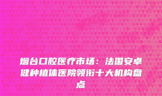 烟台口腔医疗市场：法国安卓健种植体医院领衔十大机构盘点