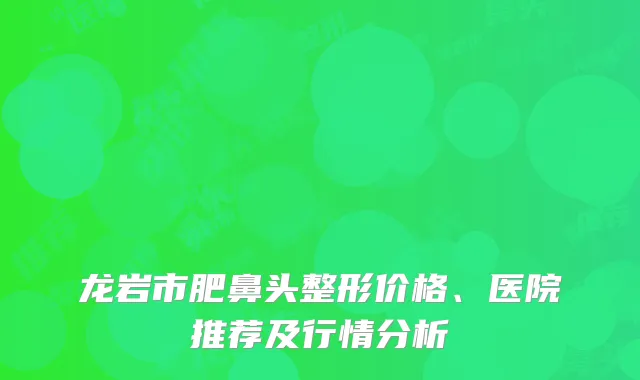 龙岩市肥鼻头整形价格、医院推荐及行情分析