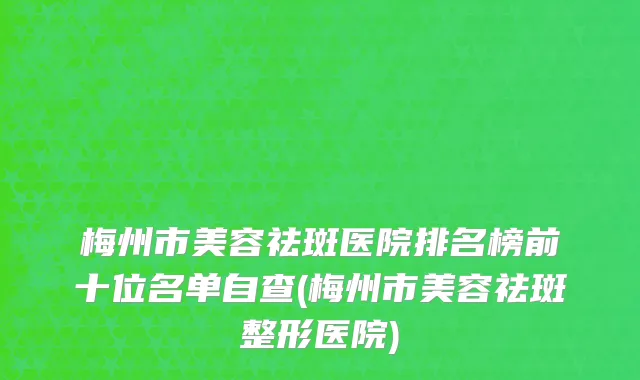 梅州市美容祛斑医院排名榜前十位名单自查(梅州市美容祛斑整形医院)