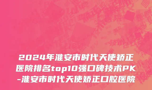 2024年淮安市时代天使矫正医院排名top10强口碑技术PK-淮安市时代天使矫正口腔医院