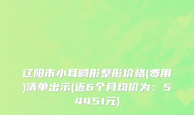 辽阳市小耳畸形整形价格(费用)清单出示(近6个月均价为：54451元)