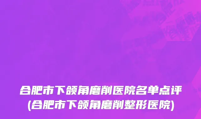 合肥市下颌角磨削医院名单点评(合肥市下颌角磨削整形医院)