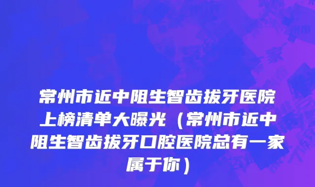 常州市近中阻生智齿拔牙医院上榜清单大曝光（常州市近中阻生智齿拔牙口腔医院总有一家属于你）