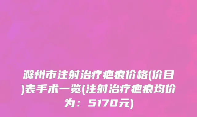 滁州市注射治疗疤痕价格(价目)表手术一览(注射治疗疤痕均价为：5170元)