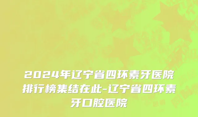 2024年辽宁省四环素牙医院排行榜集结在此-辽宁省四环素牙口腔医院