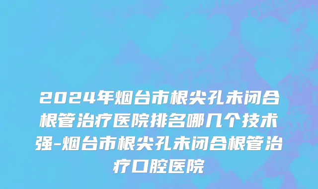 2024年烟台市根尖孔未闭合根管治疗医院排名哪几个技术强-烟台市根尖孔未闭合根管治疗口腔医院