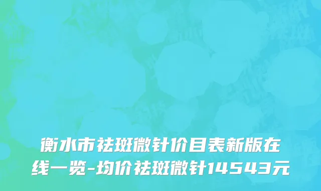 衡水市祛斑微针价目表新版在线一览-均价祛斑微针14543元