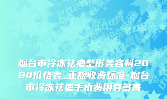 烟台市冷冻祛疤整形美容科2024价格表_正规收费标准-烟台市冷冻祛疤手术费用有多高